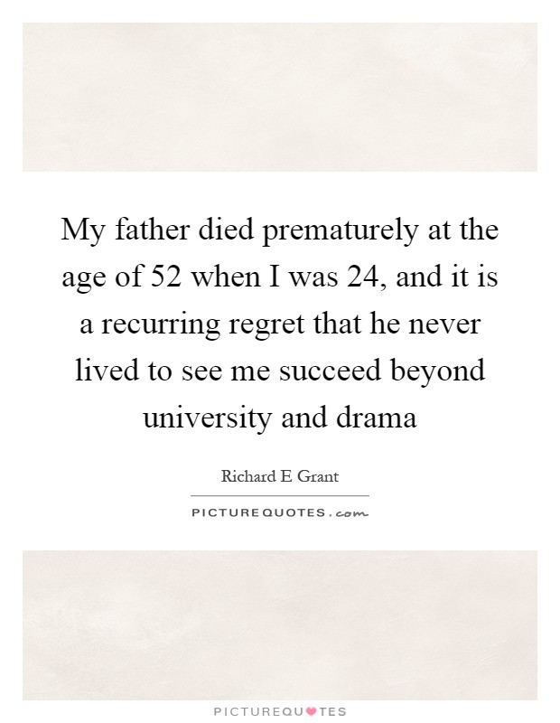 My father died prematurely at the age of 52 when I was 24, and it is a recurring regret that he never lived to see me succeed beyond university and drama Picture Quote #1
