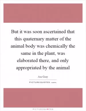 But it was soon ascertained that this quaternary matter of the animal body was chemically the same in the plant, was elaborated there, and only appropriated by the animal Picture Quote #1
