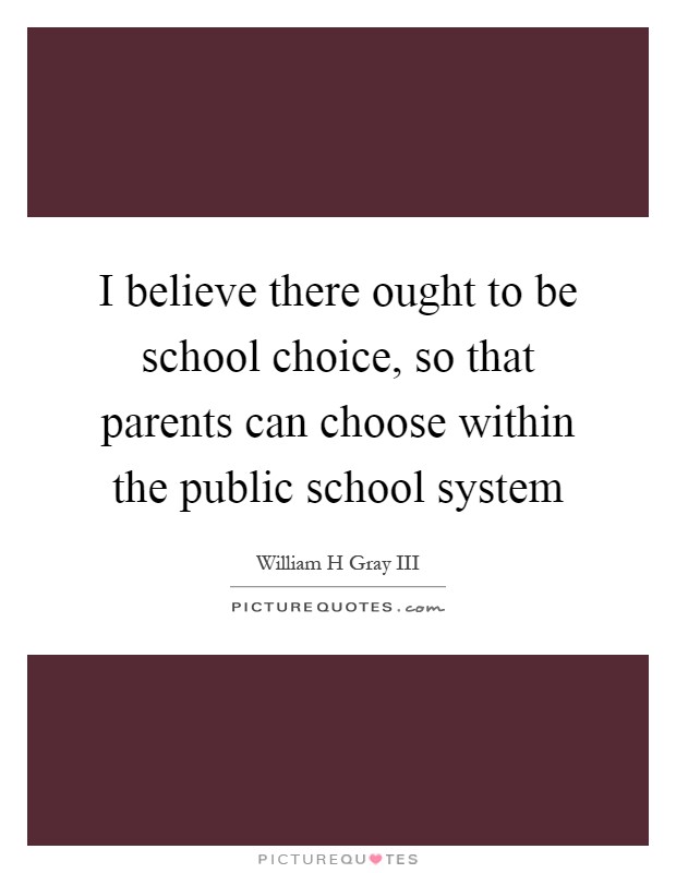 I believe there ought to be school choice, so that parents can choose within the public school system Picture Quote #1
