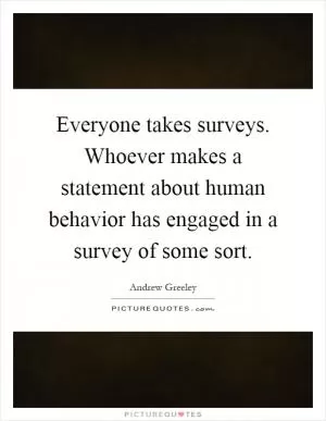 Everyone takes surveys. Whoever makes a statement about human behavior has engaged in a survey of some sort Picture Quote #1