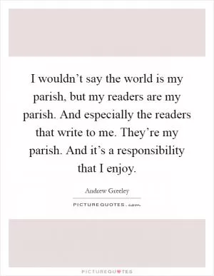 I wouldn’t say the world is my parish, but my readers are my parish. And especially the readers that write to me. They’re my parish. And it’s a responsibility that I enjoy Picture Quote #1