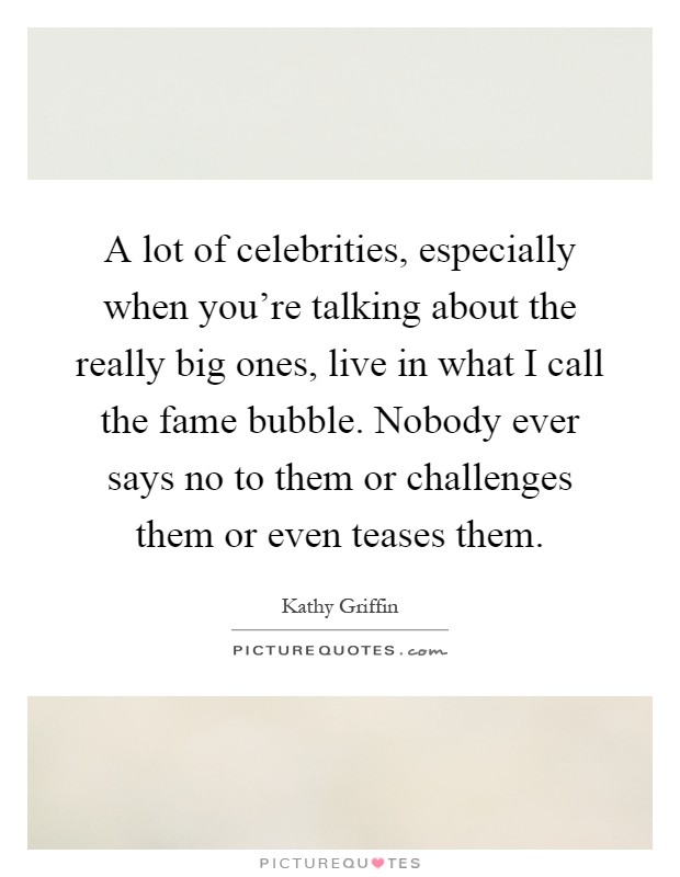A lot of celebrities, especially when you're talking about the really big ones, live in what I call the fame bubble. Nobody ever says no to them or challenges them or even teases them Picture Quote #1