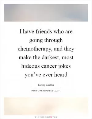 I have friends who are going through chemotherapy, and they make the darkest, most hideous cancer jokes you’ve ever heard Picture Quote #1
