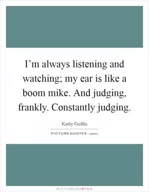 I’m always listening and watching; my ear is like a boom mike. And judging, frankly. Constantly judging Picture Quote #1