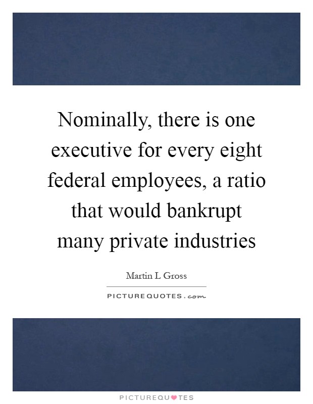 Nominally, there is one executive for every eight federal employees, a ratio that would bankrupt many private industries Picture Quote #1