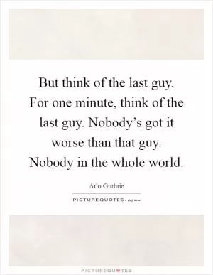 But think of the last guy. For one minute, think of the last guy. Nobody’s got it worse than that guy. Nobody in the whole world Picture Quote #1