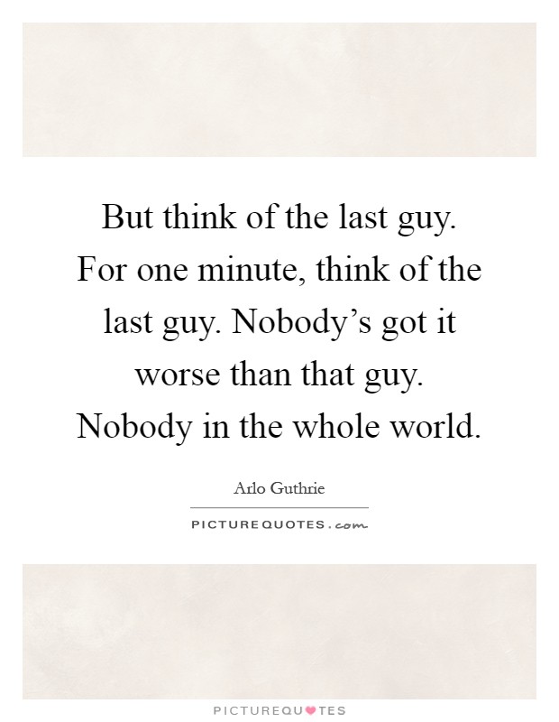 But think of the last guy. For one minute, think of the last guy. Nobody's got it worse than that guy. Nobody in the whole world Picture Quote #1
