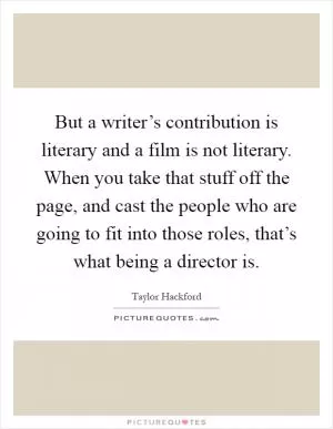 But a writer’s contribution is literary and a film is not literary. When you take that stuff off the page, and cast the people who are going to fit into those roles, that’s what being a director is Picture Quote #1