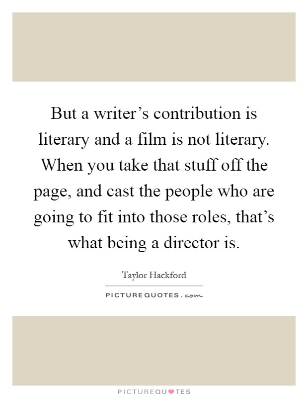 But a writer's contribution is literary and a film is not literary. When you take that stuff off the page, and cast the people who are going to fit into those roles, that's what being a director is Picture Quote #1