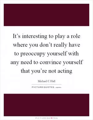 It’s interesting to play a role where you don’t really have to preoccupy yourself with any need to convince yourself that you’re not acting Picture Quote #1