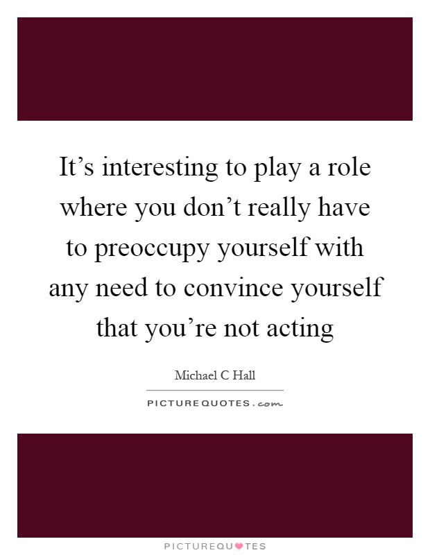 It's interesting to play a role where you don't really have to preoccupy yourself with any need to convince yourself that you're not acting Picture Quote #1