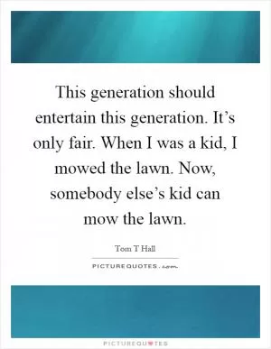 This generation should entertain this generation. It’s only fair. When I was a kid, I mowed the lawn. Now, somebody else’s kid can mow the lawn Picture Quote #1