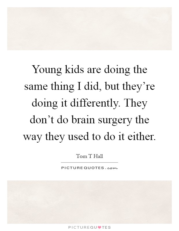 Young kids are doing the same thing I did, but they're doing it differently. They don't do brain surgery the way they used to do it either Picture Quote #1