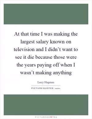 At that time I was making the largest salary known on television and I didn’t want to see it die because those were the years paying off when I wasn’t making anything Picture Quote #1