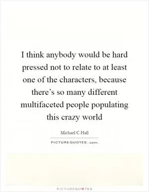 I think anybody would be hard pressed not to relate to at least one of the characters, because there’s so many different multifaceted people populating this crazy world Picture Quote #1
