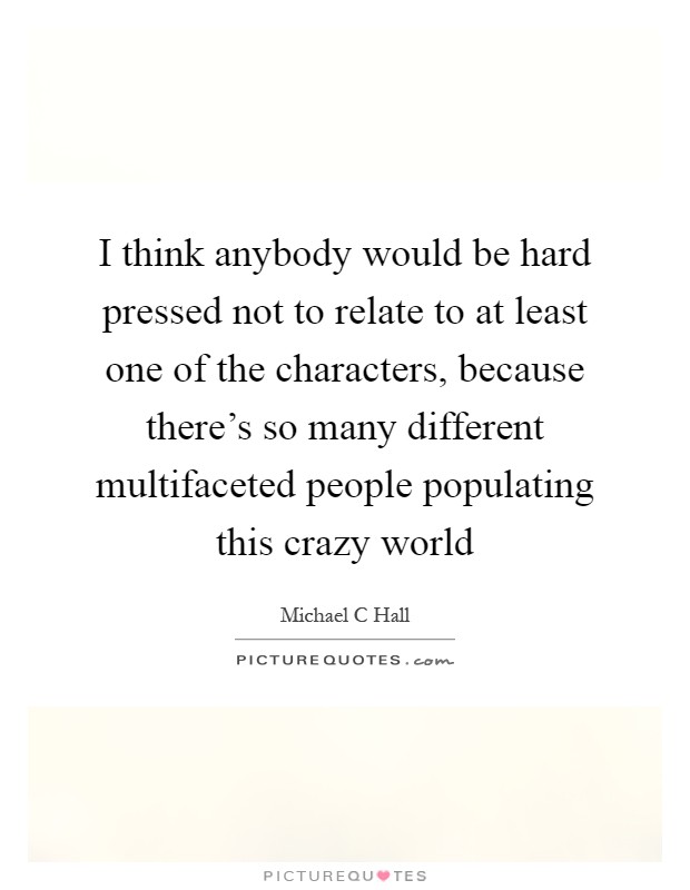 I think anybody would be hard pressed not to relate to at least one of the characters, because there's so many different multifaceted people populating this crazy world Picture Quote #1
