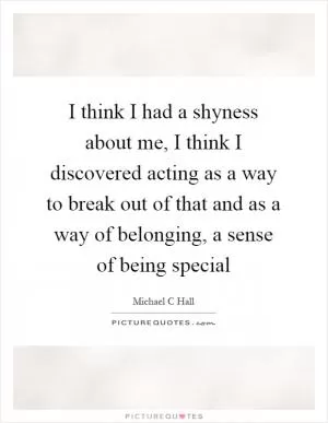 I think I had a shyness about me, I think I discovered acting as a way to break out of that and as a way of belonging, a sense of being special Picture Quote #1