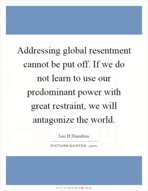 Addressing global resentment cannot be put off. If we do not learn to use our predominant power with great restraint, we will antagonize the world Picture Quote #1