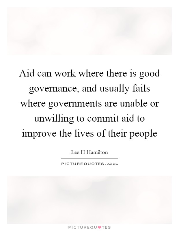 Aid can work where there is good governance, and usually fails where governments are unable or unwilling to commit aid to improve the lives of their people Picture Quote #1