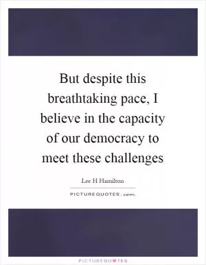 But despite this breathtaking pace, I believe in the capacity of our democracy to meet these challenges Picture Quote #1