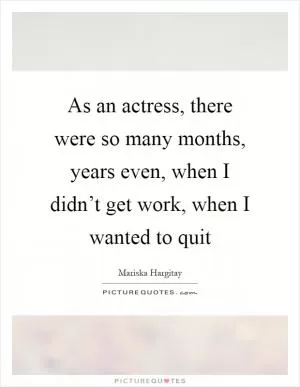 As an actress, there were so many months, years even, when I didn’t get work, when I wanted to quit Picture Quote #1