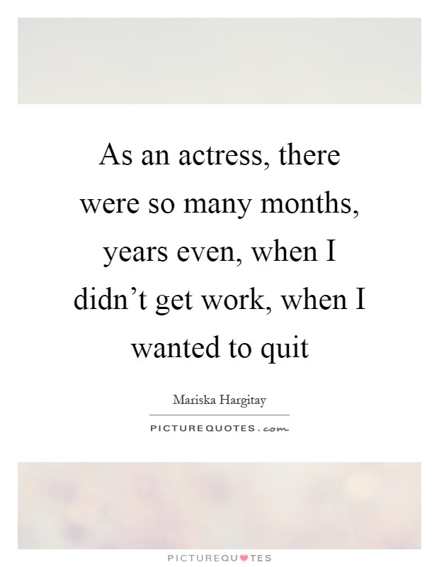 As an actress, there were so many months, years even, when I didn't get work, when I wanted to quit Picture Quote #1