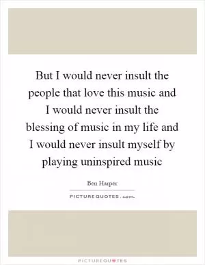 But I would never insult the people that love this music and I would never insult the blessing of music in my life and I would never insult myself by playing uninspired music Picture Quote #1