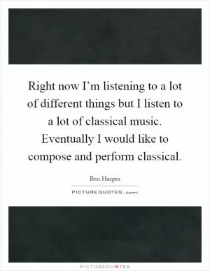 Right now I’m listening to a lot of different things but I listen to a lot of classical music. Eventually I would like to compose and perform classical Picture Quote #1