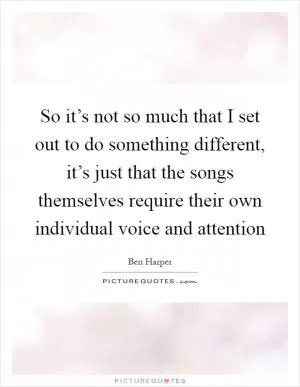 So it’s not so much that I set out to do something different, it’s just that the songs themselves require their own individual voice and attention Picture Quote #1