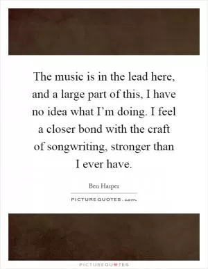 The music is in the lead here, and a large part of this, I have no idea what I’m doing. I feel a closer bond with the craft of songwriting, stronger than I ever have Picture Quote #1