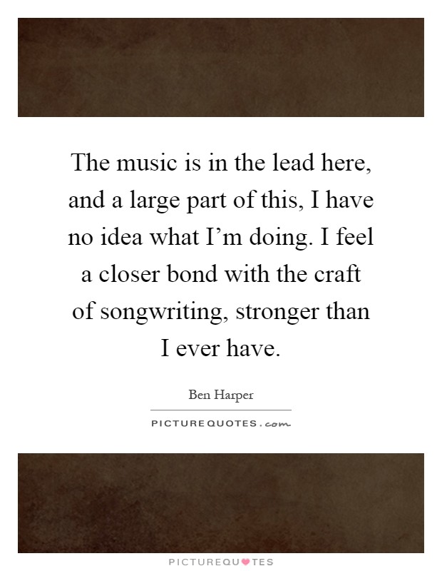 The music is in the lead here, and a large part of this, I have no idea what I'm doing. I feel a closer bond with the craft of songwriting, stronger than I ever have Picture Quote #1