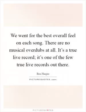 We went for the best overall feel on each song. There are no musical overdubs at all. It’s a true live record; it’s one of the few true live records out there Picture Quote #1