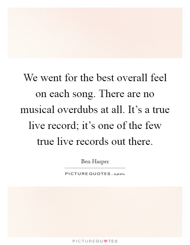 We went for the best overall feel on each song. There are no musical overdubs at all. It's a true live record; it's one of the few true live records out there Picture Quote #1