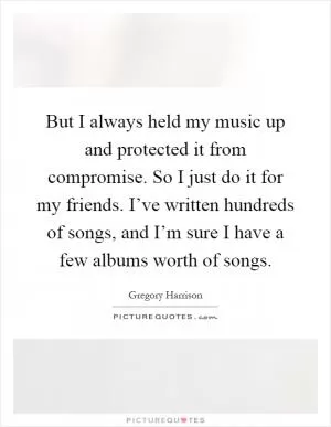 But I always held my music up and protected it from compromise. So I just do it for my friends. I’ve written hundreds of songs, and I’m sure I have a few albums worth of songs Picture Quote #1