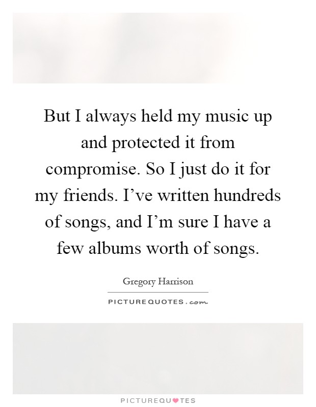 But I always held my music up and protected it from compromise. So I just do it for my friends. I've written hundreds of songs, and I'm sure I have a few albums worth of songs Picture Quote #1