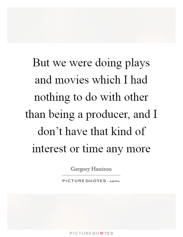 But we were doing plays and movies which I had nothing to do with other than being a producer, and I don't have that kind of interest or time any more Picture Quote #1
