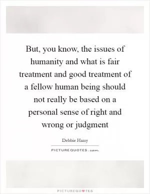 But, you know, the issues of humanity and what is fair treatment and good treatment of a fellow human being should not really be based on a personal sense of right and wrong or judgment Picture Quote #1