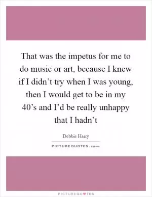 That was the impetus for me to do music or art, because I knew if I didn’t try when I was young, then I would get to be in my 40’s and I’d be really unhappy that I hadn’t Picture Quote #1
