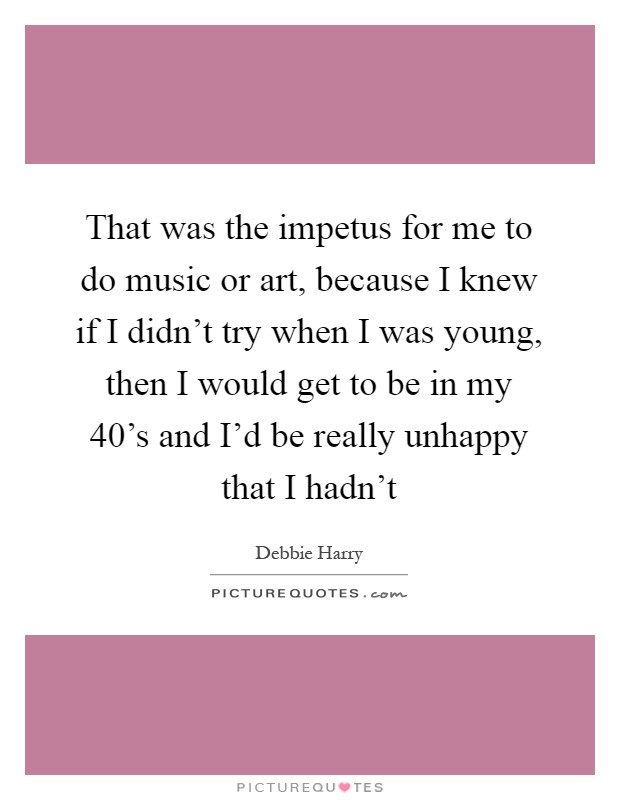 That was the impetus for me to do music or art, because I knew if I didn't try when I was young, then I would get to be in my 40's and I'd be really unhappy that I hadn't Picture Quote #1