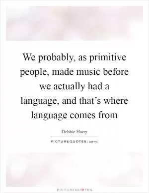 We probably, as primitive people, made music before we actually had a language, and that’s where language comes from Picture Quote #1