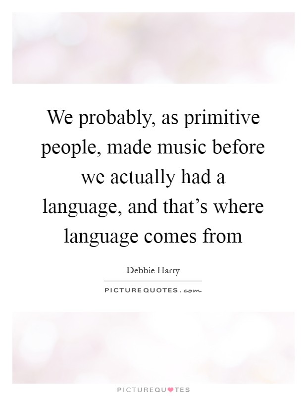 We probably, as primitive people, made music before we actually had a language, and that's where language comes from Picture Quote #1