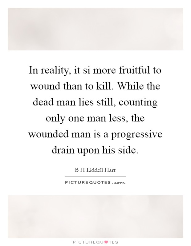In reality, it si more fruitful to wound than to kill. While the dead man lies still, counting only one man less, the wounded man is a progressive drain upon his side Picture Quote #1