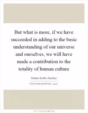 But what is more, if we have succeeded in adding to the basic understanding of our universe and ourselves, we will have made a contribution to the totality of human culture Picture Quote #1