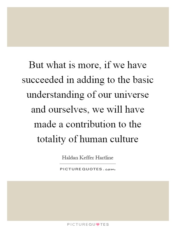 But what is more, if we have succeeded in adding to the basic understanding of our universe and ourselves, we will have made a contribution to the totality of human culture Picture Quote #1
