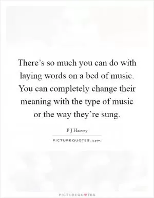 There’s so much you can do with laying words on a bed of music. You can completely change their meaning with the type of music or the way they’re sung Picture Quote #1