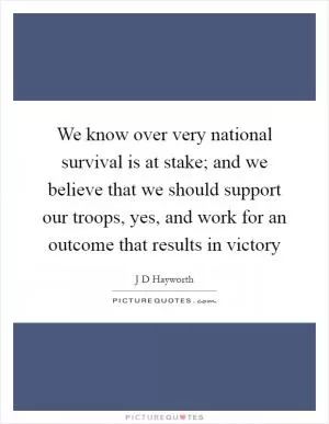 We know over very national survival is at stake; and we believe that we should support our troops, yes, and work for an outcome that results in victory Picture Quote #1