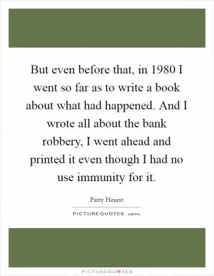 But even before that, in 1980 I went so far as to write a book about what had happened. And I wrote all about the bank robbery, I went ahead and printed it even though I had no use immunity for it Picture Quote #1