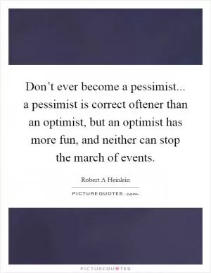 Don’t ever become a pessimist... a pessimist is correct oftener than an optimist, but an optimist has more fun, and neither can stop the march of events Picture Quote #1