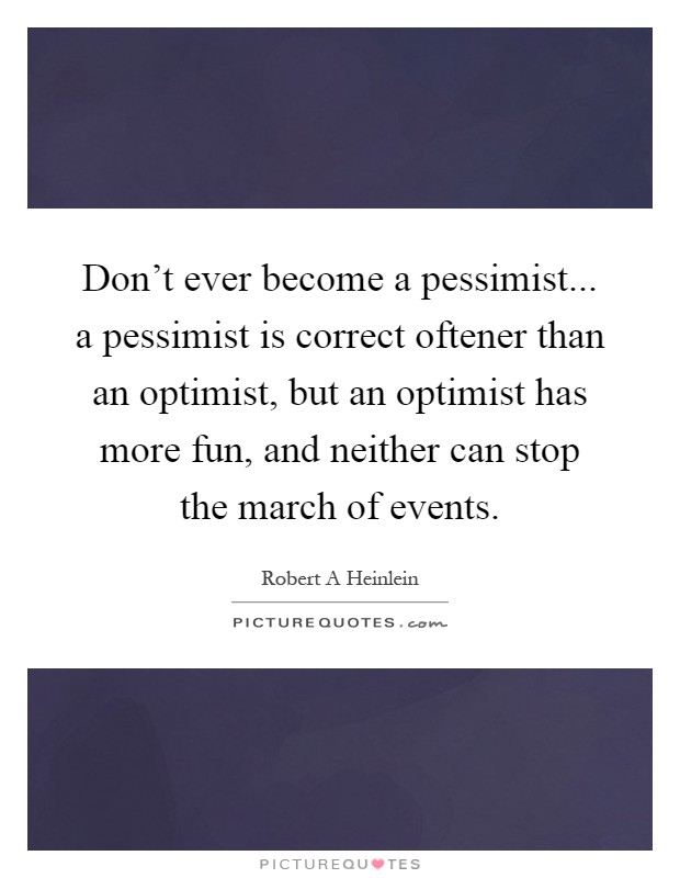 Don't ever become a pessimist... a pessimist is correct oftener than an optimist, but an optimist has more fun, and neither can stop the march of events Picture Quote #1