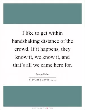 I like to get within handshaking distance of the crowd. If it happens, they know it, we know it, and that’s all we came here for Picture Quote #1